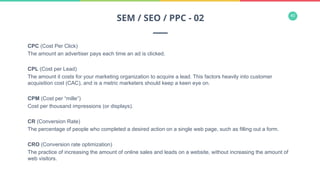 40
CPC (Cost Per Click)
The amount an advertiser pays each time an ad is clicked.
CPL (Cost per Lead)
The amount it costs for your marketing organization to acquire a lead. This factors heavily into customer
acquisition cost (CAC), and is a metric marketers should keep a keen eye on.
CPM (Cost per “mille”)
Cost per thousand impressions (or displays).
CR (Conversion Rate)
The percentage of people who completed a desired action on a single web page, such as filling out a form.
CRO (Conversion rate optimization)
The practice of increasing the amount of online sales and leads on a website, without increasing the amount of
web visitors.
SEM / SEO / PPC - 02
 