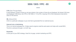 41
CTR (Click Through Ratio)
A ratio between number of times an ad was clicked x the number of times the ad displayed. Ad clicked 100 times
and displayed 1000 times, the CTR is 100:1000 or 1:10 or10%, meaning 10% of the impressions have led to
clicks on the banner.
IBL (Inbound link)
A link to a particular webpage on your site that is generated from an external source.
Internal Link or Interlinking
This is an internal webpage link. It helps search engines crawl the web easier and helps with overall SEO.
The link is achieved through a <a href> tag
Keywords
A core part of your SEO strategy. Used for on-page, content marketing and PPC.
SEM / SEO / PPC - 03
 