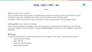 42
KPI (Key Performance Indicator)
A type of performance measurement companies use to evaluate an activity's success. While KPIs are used
throughout a business, marketers look at KPIs to track progress toward marketing goals.
Examples of KPIs include CAC (Customer Acquisition Cost), leads generated, and homepage views.
LSI keywords (Latent Semantic Indexing)
There are keywords that are related to your primary keyword. Contrary to popular belief, they are NOT just
synonym or keywords that are similar in meaning. Divorce lawyer, family law, divorce settlement, separation
advice etc
META tags
A special HTML tag that provides information about a web page to user agents, such as search engines.
•  Meta Keywords Attribute
•  Meta Title Tag
•  Meta Description Attribute
•  Meta Robots Attribute
SEM / SEO / PPC - 04
 