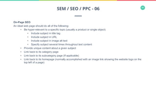 44
On-Page SEO
An ideal web page should do all of the following:
•  Be hyper-relevant to a specific topic (usually a product or single object)
•  Include subject in title tag
•  Include subject in URL
•  Include subject in image alt text
•  Specify subject several times throughout text content
•  Provide unique content about a given subject
•  Link back to its category page
•  Link back to its subcategory page (If applicable)
•  Link back to its homepage (normally accomplished with an image link showing the website logo on the
top left of a page)
SEM / SEO / PPC - 06
 