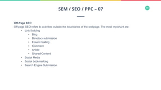 45
Off-Page SEO
Off-page SEO refers to activities outside the boundaries of the webpage. The most important are:
•  Link Building
•  Blog
•  Directory submission
•  Forum Posting
•  Comment
•  Article
•  Shared Content
•  Social Media
•  Social bookmarking
•  Search Engine Submission
SEM / SEO / PPC – 07
 
