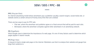 46
PPC (Pay-per-Click)
An internet advertising model where advertisers pay a publisher (usually a search engine, social media site, or
website owner) a certain amount of money every time their ad is clicked.
There are two ways to pay for PPC ads:
•  Flat rate, where the advertiser and publisher agree on a fixed amount that will be paid for each click.
•  Bid-based, where the advertiser competes against other advertisers in an advertising network.
PR (PageRank)
What Google uses to determine the importance of a web page. It’s one of many factors used to determine which
pages appear in search results.
PV (Page View)
A request to load a single web page on the internet. Marketers use them to analyze their website and gauge how
large their audience is.
SEM / SEO / PPC - 08
 