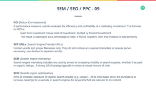 47
ROI (Return On Investment)
A performance measure used to evaluate the efficiency and profitability of a marketing investment. The formula
for ROI is:
Gain from Investment minus Cost of Investment, divided by Cost of Investment.
The result is expressed as a percentage or ratio. If ROI is negative, then that initiative is losing money.
SEF URLs (Search Engine Friendly URLs)
Contain words and proper filenames only. They do not contain any special characters or spaces (when
necessary, use dashes to separate words).
SEM (Search engine marketing)
Search engine marketing includes any activity aimed at increasing visibility in search engines, whether it be paid
or organic listings. A strong SEM strategy typically involves a robust mixture of both.
SEO (Search engine optimization)
Aims to increase exposure in organic search results (e.g. unpaid). At its most basic level, the purpose is to
increase rankings for a website in search engines for keywords that are relevant to its content.
SEM / SEO / PPC - 09
 
