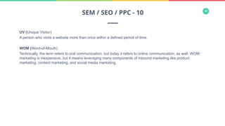 48
UV (Unique Visitor)
A person who visits a website more than once within a defined period of time.
WOM (Word-of-Mouth)
Technically, the term refers to oral communication, but today it refers to online communication, as well. WOM
marketing is inexpensive, but it means leveraging many components of inbound marketing like product
marketing, content marketing, and social media marketing.
SEM / SEO / PPC - 10
 