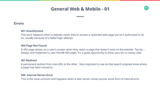 5
Errors
401 Unauthorized
This error happens when a website visitor tries to access a restricted web page but isn’t authorized to do
so, usually because of a failed login attempt.
404 Page Not Found
A 404 page shows on a user’s screen when they reach a page that doesn’t exist on the website. Top tip –
Design and implement a user friendlt 404 page. It’s a great opportunity to show your fun or wacky side.
301 Redirect
A permanent redirect from one URL to the other. Very important to use so that search engines know where
a page has been moved to.
500 Internal Server Error
This is the most common and happens when a web server comes across some form of internal error.
General Web & Mobile - 01
 