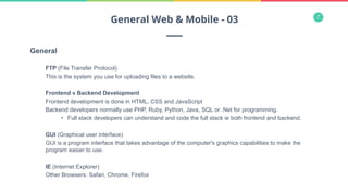 7
General
FTP (File Transfer Protocol)
This is the system you use for uploading files to a website.
Frontend v Backend Development
Frontend development is done in HTML, CSS and JavaScript
Backend developers normally use PHP, Ruby, Python, Java, SQL or .Net for programming.
•  Full stack developers can understand and code the full stack ie both frontend and backend.
GUI (Graphical user interface)
GUI is a program interface that takes advantage of the computer's graphics capabilities to make the
program easier to use.
IE (Internet Explorer)
Other Browsers: Safari, Chrome, Firefox
General Web & Mobile - 03
 