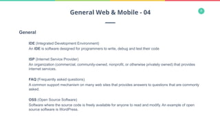 8
General
IDE (Integrated Development Environment)
An IDE is software designed for programmers to write, debug and test their code
ISP (Internet Service Provider)
An organization (commercial, community-owned, nonprofit, or otherwise privately owned) that provides
internet services.
FAQ (Frequently asked questions)
A common support mechanism on many web sites that provides answers to questions that are commonly
asked.
OSS (Open Source Software)
Software where the source code is freely available for anyone to read and modify. An example of open
source software is WordPress.
General Web & Mobile - 04
 