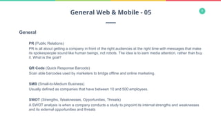 9
General
PR (Public Relations)
PR is all about getting a company in front of the right audiences at the right time with messages that make
its spokespeople sound like human beings, not robots. The idea is to earn media attention, rather than buy
it. What is the goal?
QR Code (Quick Response Barcode)
Scan able barcodes used by marketers to bridge offline and online marketing.
SMB (Small-to-Medium Business)
Usually defined as companies that have between 10 and 500 employees.
SWOT (Strengths, Weaknesses, Opportunities, Threats)
A SWOT analysis is when a company conducts a study to pinpoint its internal strengths and weaknesses
and its external opportunities and threats
General Web & Mobile - 05
 