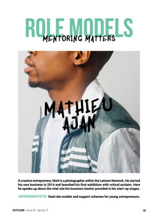 Role models
A creative entrepreneur, Matt is a photographer within the Latimer Network. He started
his own business in 2014 and launched his first exhibition with critical acclaim. Here
he speaks up about the vital role his business mentor provided in his start-up stages.
#MYMANIFESTO: Real role models and support schemes for young entrepreneurs.
MATHIEU
AJAN
mENTORING Matters
OUTLOOK | Issue 63 - Spring 15 18
 
