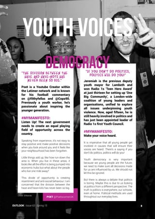 POET @PoetscornerUK
youth voices
DEMOCRACY
Poet is a Youtube Creator within
the Latimer network and is known
for his football commentary
on @filthyfellas and @Copa90.
Previously a youth worker, he’s
passionate about inspiring the
younger generation.
#MYMANIFESTO:
Listen Up! The next government
needs to create an equal playing
field of opportunity across the
country.
Speaking from experience, it’s not easy to
stay positive and make positive decisions
when you look around you and it feels like
your neighbourhood has been forgotten.
Little things add up, like how run down the
area is. When you live in these areas, it
looks like all the effort is being pumped into
economic hubs but what about the people
who live one mile away?
This divide of opportunity is creating
resentment and anti-social behaviour. I am
concerned that the division between the
have and have-nots has never been so big.
Jeremiah is the previous deputy
youth mayor for Lambeth and
won Radio 1s ‘Teen Hero Award’
at just thirteen for setting up ‘One
Big Community’, a London-wide
coalition of young leaders and
organisations, unified to explore
all issues underpinning youth
violence. Now, aged fifteen, he is
still heavily involved in politics and
has just been appointed leader of
Radio 1s first Youth Council.
#MYMANIFESTO:
Make your voice heard.
It is imperative that all young people get
involved in causes that will ensure their
voices are heard. There’s a saying if you
don’t do politics, politics will do you!
Youth democracy is very important
because we young people are the future;
we need to make sure all decisions made
for us are influenced by us. We should not
let this be ignored.
But there is always a debate that politics
is boring. Maybe this is due to us looking
at politics from a different perspective. The
truth is politics is everywhere, our schools,
even at home. Political methods are used
throughout our everyday lives.
“The division between the
have and have-nots has
never been so big.”
“If you don
,
t do politics,
politics will do you!”
Credit: ©Ntando
8OUTLOOK | Issue 63 - Spring 15
 