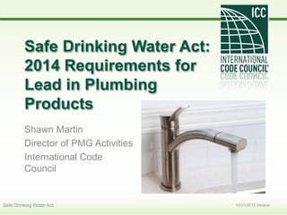 Safe Drinking Water Act:
2014 Requirements for
Lead in Plumbing
Products
Shawn Martin
Director of PMG Activities
International Code
Council
10/31/2013 VersionSafe Drinking Water Act
 