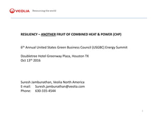 RESILIENCY – ANOTHER FRUIT OF COMBINED HEAT & POWER (CHP)
6th Annual United States Green Business Council (USGBC) Energy Summit
Doubletree Hotel Greenway Plaza, Houston TX
Oct 13th 2016
Suresh Jambunathan, Veolia North America
E-mail: Suresh.jambunathan@veolia.com
Phone: 630-335-4544
1
 