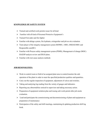 KNOWLEDGE OF SAFETY SYSTEM
 Trained and certified work permits issuer for all kind
 Familiar with all kind of Personnel Protective Equipment’s
 Trained First aider and fire fighter
 Familiar with deluge system, fire hydrants, extinguisher and job on site evaluation
 Team player of the integrity management system ISO9001, 14001, OSHAS18001 and
Responsible care(RC)
 Familiar with Process safety management system (PSMS), Management of change (MOC)
HAZOP analysis review and IDLH plans.
 Familiar with root cause analysis methods
JOB RESONSILITIES:
 Work in control room or field of an assigned plant area to control/monitor the safe
operation of the plant in order to meet the specified production qualities and quantities.
 Carry out the regular inspection of equipment, adjustment of valves and switches.
 Taking and analyzing log reading from the variety of gauges and indicators.
 Reporting any abnormalities noticed to supervisor and taking necessary action.
 Preparation of equipment isolation plan and issuing safe work permit after job onsite
evaluation.
 Lead and participate the commissioning and decommissioning of plant and equipment as
preparation of maintenance
 Participation of the safety and shift meetings, maintaining & updating production shift log
book.
 
