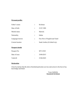 Personal profile:
Father’s name : Krishnan
Date of birth : 25.07.1980
Marital status : Married.
Nationality : Indian
Languages known : Free flow of English and Tamil
Current location : Saudi Arabia (Al-Jubail city)
Passport details
Passport No : M7112545
Date of issue : 24/06/2015
Valid till : 23/06/2025
Declaration
I here by declare that the above-furnished particulars are true and correct to the best of my
knowledge and belief.
Yours faithfully
Kamalesh Krishnan
 