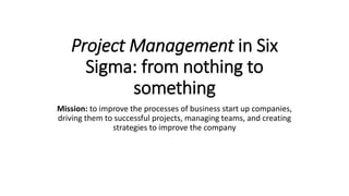 Project Management in Six
Sigma: from nothing to
something
Mission: to improve the processes of business start up companies,
driving them to successful projects, managing teams, and creating
strategies to improve the company
 