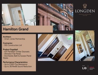 Architect:
- Unwin Jones Partnership
Contractor:
- ISG Construction Ltd
Product Supplied:
- 431 Panelled Timber Doorsets
- Sheraton Flat Panel
- Dorchester, Bath & Sussex Panel
Styles
Performance Characteristics:
- Up to FD60 Fire Resistance
- Up to 38 RwdB Sound Reduction
Hamilton Grand
 