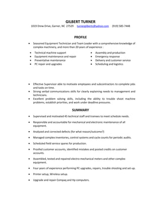 GILBERT TURNER
1019 Drew Drive, Garner, NC 27529 turnergilbertc@yahoo.com (919) 585-7448
PROFILE
• Seasoned Equipment Technician and Team Leader with a comprehensive knowledge of
complex machinery, and more than 20 years of experience :
• Technical machine support • Assembly and production
• Equipment maintenance and repair • Emergency response
• Preventative maintenance • Delivery and customer service
• PC repair and upgrades • Scheduling and logistics
• Effective Supervisor able to motivate employees and subcontractors to complete jobs
and tasks on time.
• Strong verbal communications skills for clearly explaining needs to management and
technicians.
• Excellent problem solving skills, including the ability to trouble shoot machine
problems, establish priorities, and work under deadline pressures.
SUMMARY
• Supervised and motivated 45 technical staff and trainees to meet schedule needs.
• Responsible and accountable for mechanical and electronic maintenance of all
equipment.
• Analyzed and corrected defects (for what reason/outcome?)
• Managed complex inventories, control systems and cycle counts for periodic audits.
• Scheduled field service spares for production.
• Proofed customer accounts, identified mistakes and posted credits on customer
accounts.
• Assembled, tested and repaired electro-mechanical meters and other complex
equipment.
• Four years of experience performing PC upgrades, repairs, trouble shooting and set-up.
• Printer setup, Wireless setup.
• Upgrade and repair Compaq and Hp computers.
 
