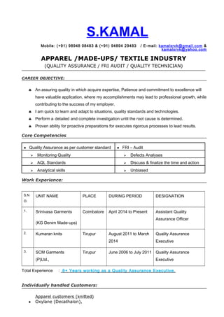 S.KAMAL
Mobile: (+91) 98948 08483 & (+91) 94894 29483 / E-mail: kamalsrvk@gmail.com &
kamalsrvk@yahoo.com
APPAREL /MADE-UPS/ TEXTILE INDUSTRY
(QUALITY ASSURANCE / FRI AUDIT / QUALITY TECHNICIAN)
CAREER OBJECTIVE:
♣ An assuring quality in which acquire expertise, Patience and commitment to excellence will
have valuable application, where my accomplishments may lead to professional growth, while
contributing to the success of my employer.
♣ I am quick to learn and adapt to situations, quality standards and technologies.
♣ Perform a detailed and complete investigation until the root cause is determined.
♣ Proven ability for proactive preparations for executes rigorous processes to lead results.
Core Competencies
● Quality Assurance as per customer standard ● FRI – Audit
 Monitoring Quality  Defects Analyses
 AQL Standards  Discuss & finalize the time and action
 Analytical skills  Unbiased
Work Experience:
S.N
O.
UNIT NAME PLACE DURING PERIOD DESIGNATION
1. Srinivasa Garments
(KG Denim Made-ups)
Coimbatore April 2014 to Present Assistant Quality
Assurance Officer
2. Kumaran knits Tirupur August 2011 to March
2014
Quality Assurance
Executive
3. SCM Garments
(P)Ltd.,
Tirupur June 2006 to July 2011 Quality Assurance
Executive
Total Experience : 8+ Years working as a Quality Assurance Executive.
Individually handled Customers:
Apparel customers (knitted)
● Oxylane (Decathalon),
 