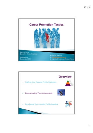 9/21/16
1
Barry  J  Horne
Executive  Career  Coaching
M:  (0425)  308  625
InterNations                                                                                                                  E  :  barryjh@amnet.net.au
September  2016     L:  http://au.linkedin.com/in/barryhorne  
1. Crafting  Your  Resume  Profile  Statement
2. Communicating  Your  Achievements
3. Developing  Your  LinkedIn  Profile  Headline
 