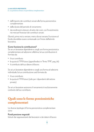 • dall’importo dei contributi versati alla forma pensionistica
complementare
• dalla durata del periodo di versamento
• dai rendimenti ottenuti, al netto dei costi, con l’investimento
nei mercati ﬁnanziari dei contributi versati.
Quindi, prima inizi a versare, meno dovrai versare; l’iscrizione al
fondo dovrebbe essere contestuale con l’inizio dell’attività
lavorativa.
Come funziona la contribuzione?
Se sei un lavoratore dipendente e scegli una forma pensionistica
complementare ad adesione collettiva, la tua contribuzione è
formata da:
• il tuo contributo
• la quota di TFR futuro (approfondisci in “Il mio TFR”, pag. 20)
• il contributo del tuo datore di lavoro
Se sei un lavoratore dipendente e scegli una forma ad adesione
individuale, la tua contribuzione sarà formata da:
• il tuo contributo
• la quota di TFR futuro (solo per i dipendenti del settore
privato)
Se sei un lavoratore autonomo il versamento è esclusivamente
costituito dal tuo contributo.
Quali sono le forme pensionistiche
complementari
Le diverse tipologie di forma pensionistica complementare
sono:
Fondi pensione negoziali
Istituiti dai rappresentanti dei lavoratori e dei datori di lavoro
LA MIA SCELTA PREVIDENTE
| 1. La pensione di base e la previdenza complementare
_
11_
 