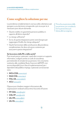 Come scegliere la soluzione per me
La previdenza complementare è una tua scelta volontaria e per
giungere a una decisione consapevole e più sicura per te, è
necessario porsi alcune domande:
• Quanto reddito mi garantirà la pensione pubblica in
rapporto all’ultimo stipendio?
• Lo ritengo sufficiente?
• Se no, di quanta integrazione potrei avere bisogno per
raggiungere il livello che ritengo adeguato?
• Qual è l’ammontare della contribuzione alla previdenza
complementare che devo e/o posso sostenere per
assicurarmi questa integrazione?
Sei lavoratore della PA o della sanità?
Puoi recarti presso i patronati, i quali oltre a essere un supporto
informativo, svolgono anche un ruolo di consulenza,
permettendoti di simulare la tua pensione. Uno strumento
sostitutivo alle cosiddette Buste Arancioni dell’INPS, non
ancora disponibili (ma in fase di implementazione) per i
dipendenti del pubblico impiego. I patronati convenzionati
sono:
> INCA CGIL www.inca.it
> INAS CISL www.inas.it
> ITAL UIL www.italuil.it
> ACLI www.acli.it
Oppure puoi chiedere maggiori informazioni alle
organizzazioni sindacali sottoscrittrici l’accordo di fusione:
> FP CGIL www.fpcgil.it
> CISL FP www.fp.cisl.it
> UIL FPL www.uilfpl.it
> UIL PA www.uilpa.it
Prima fai una previsione della
tua pensione, poi considera la
forma pensionistica più
idonea alle tue esigenze.
LA MIA SCELTA PREVIDENTE
| 1. La pensione di base e la previdenza complementare
_
13_
 