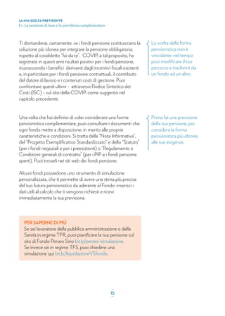 La scelta della forma
pensionistica non è
vincolante: nel tempo
puoi modiﬁcare il tuo
percorso e trasferirti da
un fondo ad un altro.
Prima fai una previsione
della tua pensione, poi
considera la forma
pensionistica più idonea
alle tue esigenze.
Ti domanderai, certamente, se i fondi pensione costituiscano la
soluzione più idonea per integrare la pensione obbligatoria,
rispetto al cosiddetto “fai da te”. COVIP, a tal proposito, ha
registrato in questi anni risultati positivi per i fondi pensione,
riconoscendo i beneﬁci derivanti dagli incentivi ﬁscali esistenti
e, in particolare per i fondi pensione contrattuali, il contributo
del datore di lavoro e i contenuti costi di gestione. Puoi
confrontare questi ultimi - attraverso l’Indice Sintetico dei
Costi (ISC) - sul sito della COVIP, come suggerito nel
capitolo precedente.
Una volta che hai deﬁnito di voler considerare una forma
pensionistica complementare, puoi consultare i documenti che
ogni fondo mette a disposizione, in merito alle proprie
caratteristiche e condizioni. Si tratta della “Nota Informativa”,
del “Progetto Esempliﬁcativo Standardizzato” e dello “Statuto”
(per i fondi negoziali e per i preesistenti) o “Regolamento e
Condizioni generali di contratto” (per i PIP e i fondi pensione
aperti). Puoi trovarli nei siti web dei fondi pensione.
Alcuni fondi possiedono uno strumento di simulazione
personalizzata, che ti permette di avere una stima più precisa
del tuo futuro pensionistico da aderente al Fondo: inserisci i
dati utili al calcolo che ti vengono richiesti e ricevi
immediatamente la tua previsione.
PER SAPERNE DI PIÙ
Se sei lavoratore della pubblica amministrazione o della
Sanità in regime TFR, puoi pianiﬁcare la tua pensione sul
sito di Fondo Perseo Sirio bit.ly/perseo-simulazione.
Se invece sei in regime TFS, puoi chiedere una
simulazione qui bit.ly/liquidazioneVSfondo.
LA MIA SCELTA PREVIDENTE
| 1. La pensione di base e la previdenza complementare
_
15_
 