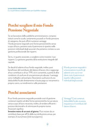 LA MIA SCELTA PREVIDENTE
| 2. La previdenza complementare per il pubblico impiego
Perché scegliere il mio Fondo
Pensione Negoziale
Se sei lavoratore delle pubbliche amministrazioni, compresi
istituti come le scuole, certamente possiedi un fondo pensione
di categoria, che può offrirti numerosi vantaggi.
I fondi pensione negoziali sono forme pensionistiche senza
scopo di lucro, pertanto tutto il patrimonio è ripartito nelle
posizioni individuali degli associati che potranno contare su una
gestione professionale dei risparmi.
Sei tu, in quanto associato, a scegliere come investire i tuoi
risparmi. La gestione garantita dà la restituzione integrale del
capitale.
Se decidi di aderire al tuo fondo negoziale, inoltre, puoi
beneﬁciare del contributo del datore di lavoro che si aggiunge
al tuo contributo e al tuo TFR; ciò ti consentirà, a parità di altre
condizioni, di usufruire di una pensione più elevata. I vantaggi
sono molteplici; ad esempio, il lavoratore usufruisce di una
deducibilità ﬁscale direttamente in busta paga sui versamenti a
proprio carico, sui rendimenti e sulle prestazioni.
Perché associarmi
Il tuo fondo pensione negoziale possiede costi di gestione
contenuti rispetto ad altre forme pensionistiche; la sua natura
senza scopo di lucro necessita, inoltre, di rendere efficienti i
processi decisionali e di ottimizzare le proprie risorse.
Associarti signiﬁca:
Investire meno di un euro al giorno. Puoi iniziare da un
contributo base pari all’1% della tua retribuzione annua, per
esempio 25 euro/mese (0,82 euro/giorno).
Il fondo pensione negoziale è
un’associazione no proﬁt, gli
aderenti sono soci e non
clienti, tutto il patrimonio è
ripartito nelle posizioni
individuali degli associati.
Vantaggi? Costi contenuti,
deducibilità ﬁscale, sicurezza,
trasparenza e il contributo del
datore di lavoro.
_
17_
 