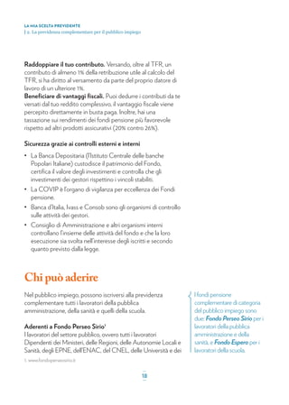 l fondi pensione
complementare di categoria
del pubblico impiego sono
due: Fondo Perseo Sirio per i
lavoratori della pubblica
amministrazione e della
sanità, e Fondo Espero per i
lavoratori della scuola.
Raddoppiare il tuo contributo. Versando, oltre al TFR, un
contributo di almeno 1% della retribuzione utile al calcolo del
TFR, si ha diritto al versamento da parte del proprio datore di
lavoro di un ulteriore 1%.
Beneﬁciare di vantaggi ﬁscali. Puoi dedurre i contributi da te
versati dal tuo reddito complessivo, il vantaggio ﬁscale viene
percepito direttamente in busta paga. Inoltre, hai una
tassazione sui rendimenti dei fondi pensione più favorevole
rispetto ad altri prodotti assicurativi (20% contro 26%).
Sicurezza grazie ai controlli esterni e interni
• La Banca Depositaria (l’Istituto Centrale delle banche
Popolari Italiane) custodisce il patrimonio del Fondo,
certiﬁca il valore degli investimenti e controlla che gli
investimenti dei gestori rispettino i vincoli stabiliti.
• La COVIP è l’organo di vigilanza per eccellenza dei Fondi
pensione.
• Banca d’Italia, Ivass e Consob sono gli organismi di controllo
sulle attività dei gestori.
• Consiglio di Amministrazione e altri organismi interni
controllano l’insieme delle attività del fondo e che la loro
esecuzione sia svolta nell’interesse degli iscritti e secondo
quanto previsto dalla legge.
Chipuòaderire
Nel pubblico impiego, possono iscriversi alla previdenza
complementare tutti i lavoratori della pubblica
amministrazione, della sanità e quelli della scuola.
Aderenti a Fondo Perseo Sirio1
I lavoratori del settore pubblico, ovvero tutti i lavoratori
Dipendenti dei Ministeri, delle Regioni, delle Autonomie Locali e
Sanità, degli EPNE, dell’ENAC, del CNEL, delle Università e dei
LA MIA SCELTA PREVIDENTE
| 2. La previdenza complementare per il pubblico impiego
_
18_
1. www.fondoperseosirio.it
 
