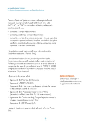 Centri di Ricerca e Sperimentazione, delle Agenzie Fiscali,
i Dirigenti ricompresi nelle Aree I, II, III, IV, VI, VII e VIII,
dell’ENAC, del CNEL e tutti coloro richiamati nell’Accordo
Istitutivo, assunti con:
• contratto a tempo indeterminato
• contratto part-time a tempo indeterminato
• contratto a tempo determinato, anche part-time, e ogni altra
tipologia di rapporto di lavoro ﬂessibile, secondo la disciplina
legislativa e contrattuale vigente nel tempo, di durata pari o
superiore a tre mesi continuativi
I Segretari comunali e provinciali (una volta sottoscritto
l’accordo di adesione a Perseo Sirio).
Lavoratori del settore privato, ovvero dipendenti delle
Organizzazioni sindacali ﬁrmatarie dell’accordo istitutivo del
Fondo e/o dei contratti collettivi nazionali di lavoro afferenti ai
comparti e alle aree dirigenziali destinatari di PERSEO SIRIO,
compresi i dipendenti in aspettativa sindacale operanti presso
le predette Organizzazioni.
I dipendenti dei settori affini:
• dipendenti dell’Agenzia del Demanio
• dipendenti UNIONCAMERE
• dipendenti delle cliniche e case di riposo private che hanno
sottoscritto gli accordi di adesione
• dipendenti delle Associazioni aderenti a ANPAS
(Associazione Nazionale delle Pubbliche Assistenze)
• dipendenti dei Consorzi e degli Enti per la promozione e lo
sviluppo industriale aderenti a FICEI
• dipendenti di CONI Servizi SpA
I soggetti ﬁscalmente a carico degli aderenti a Fondo Perseo
Sirio.
LA MIA SCELTA PREVIDENTE
| 2. La previdenza complementare per il pubblico impiego
_
19_
RICORDATI CHE...
L’adesione dei settori affini è
condizionata dalla sottoscrizione
di appositi accordi di adesione.
 
