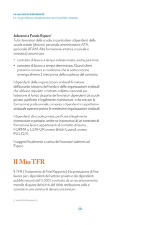 Aderenti a Fondo Espero2
Tutti i lavoratori della scuola, in particolare i dipendenti della
scuola statale (docenti, personale amministrativo ATA,
personale AFAM, Alta formazione artistica, musicale e
coreutica) assunti con:
• contratto di lavoro a tempo indeterminato, anche part-time
• contratto di lavoro a tempo determinato. Questi ultimi
potranno iscriversi a condizione che la sottoscrizione
avvenga almeno 3 mesi prima della scadenza del contratto.
I dipendenti delle organizzazioni sindacali ﬁrmatarie
dell’accordo istitutivo del fondo e delle organizzazioni sindacali
che abbiano stipulato i contratti collettivi nazionali per
l’adesione al fondo da parte dei lavoratori dipendenti da scuole
private, pariﬁcate e legalmente riconosciute, o da enti per la
formazione professionale, compresi i dipendenti in aspettativa
sindacale operanti presso le medesime organizzazioni sindacali.
I dipendenti da scuole private, pariﬁcate e legalmente
riconosciute e paritarie, anche se in possesso di un contratto di
formazione lavoro appartenenti al contratto di lavoro ,
FORMA o CENFOP, ovvero British Council, ovvero
F.U.L.G.I.S.
I soggetti ﬁscalmente a carico dei lavoratori aderenti ad
Espero.
lIMioTFR
Il TFR (Trattamento di Fine Rapporto) è la prestazione di ﬁne
lavoro per i dipendenti del settore privato e dei dipendenti
pubblici assunti dal 1.1.2001, costituito da un accantonamento
mensile di quote del 6,91% del 100% retribuzione utile e
consiste in una somma di denaro una tantum.
LA MIA SCELTA PREVIDENTE
| 2. La previdenza complementare per il pubblico impiego
_
20_
2. www.fondoespero.it
 