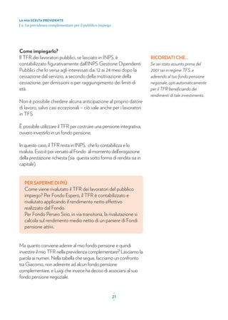 Come impiegarlo?
Il TFR dei lavoratori pubblici, se lasciato in INPS, è
contabilizzato ﬁgurativamente dall’INPS Gestione Dipendenti
Pubblici che lo versa agli interessati dai 12 ai 24 mesi dopo la
cessazione dal servizio, a secondo della motivazione della
cessazione, per dimissioni o per raggiungimento dei limiti di
età.
Non è possibile chiedere alcuna anticipazione al proprio datore
di lavoro, salvo casi eccezionali – ciò vale anche per i lavoratori
in TFS.
È possibile utilizzare il TFR per costruire una pensione integrativa,
ovvero investirlo in un fondo pensione.
In questo caso, il TFR resta in INPS, che lo contabilizza e lo
rivaluta. Esso è poi versato al Fondo al momento dell’erogazione
della prestazione richiesta (sia questa sotto forma di rendita sia in
capitale).
PER SAPERNE DI PIÙ
Come viene rivalutato il TFR dei lavoratori del pubblico
impiego? Per Fondo Espero, il TFR è contabilizzato e
rivalutato applicando il rendimento netto effettivo
realizzato dal Fondo.
Per Fondo Perseo Sirio, in via transitoria, la rivalutazione si
calcola sul rendimento medio netto di un paniere di Fondi
pensione attivi.
Ma quanto conviene aderire al mio fondo pensione e quindi
investire il mio TFR nella previdenza complementare? Lasciamo la
parola ai numeri. Nella tabella che segue, facciamo un confronto
tra Giacomo, non aderente ad alcun fondo pensione
complementare, e Luigi che invece ha deciso di associarsi al suo
fondo pensione negoziale.
RICORDATI CHE...
Se sei stato assunto prima del
2001 sei in regime TFS, e
aderendo al tuo fondo pensione
negoziale, opti automaticamente
per il TFR beneﬁciando dei
rendimenti di tale investimento.
LA MIA SCELTA PREVIDENTE
| 2. La previdenza complementare per il pubblico impiego
_
21_
 
