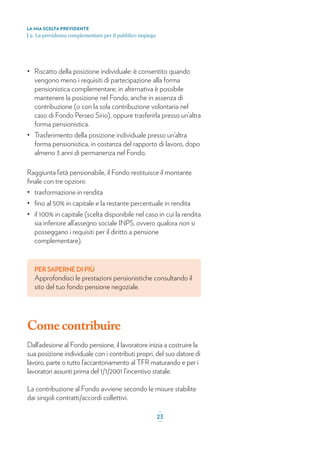 • Riscatto della posizione individuale: è consentito quando
vengono meno i requisiti di partecipazione alla forma
pensionistica complementare; in alternativa è possibile
mantenere la posizione nel Fondo, anche in assenza di
contribuzione (o con la sola contribuzione volontaria nel
caso di Fondo Perseo Sirio), oppure trasferirla presso un’altra
forma pensionistica.
• Trasferimento della posizione individuale presso un’altra
forma pensionistica, in costanza del rapporto di lavoro, dopo
almeno 3 anni di permanenza nel Fondo.
Raggiunta l’età pensionabile, il Fondo restituisce il montante
ﬁnale con tre opzioni:
• trasformazione in rendita
• ﬁno al 50% in capitale e la restante percentuale in rendita
• il 100% in capitale (scelta disponibile nel caso in cui la rendita
sia inferiore all’assegno sociale INPS, ovvero qualora non si
posseggano i requisiti per il diritto a pensione
complementare).
PER SAPERNE DI PIÙ
Approfondisci le prestazioni pensionistiche consultando il
sito del tuo fondo pensione negoziale.
Come contribuire
Dall’adesione al Fondo pensione, il lavoratore inizia a costruire la
sua posizione individuale con i contributi propri, del suo datore di
lavoro, parte o tutto l’accantonamento al TFR maturando e per i
lavoratori assunti prima del 1/1/2001 l’incentivo statale.
La contribuzione al Fondo avviene secondo le misure stabilite
dai singoli contratti/accordi collettivi.
LA MIA SCELTA PREVIDENTE
| 2. La previdenza complementare per il pubblico impiego
_
23_
 