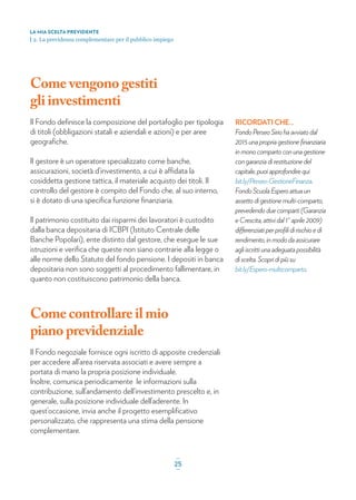 Come vengono gestiti
gliinvestimenti
Il Fondo deﬁnisce la composizione del portafoglio per tipologia
di titoli (obbligazioni statali e aziendali e azioni) e per aree
geograﬁche.
Il gestore è un operatore specializzato come banche,
assicurazioni, società d’investimento, a cui è affidata la
cosiddetta gestione tattica, il materiale acquisto dei titoli. Il
controllo del gestore è compito del Fondo che, al suo interno,
si è dotato di una speciﬁca funzione ﬁnanziaria.
Il patrimonio costituito dai risparmi dei lavoratori è custodito
dalla banca depositaria di ICBPI (Istituto Centrale delle
Banche Popolari), ente distinto dal gestore, che esegue le sue
istruzioni e veriﬁca che queste non siano contrarie alla legge o
alle norme dello Statuto del fondo pensione. I depositi in banca
depositaria non sono soggetti al procedimento fallimentare, in
quanto non costituiscono patrimonio della banca.
Come controllare il mio
pianoprevidenziale
Il Fondo negoziale fornisce ogni iscritto di apposite credenziali
per accedere all’area riservata associati e avere sempre a
portata di mano la propria posizione individuale.
Inoltre, comunica periodicamente le informazioni sulla
contribuzione, sull’andamento dell’investimento prescelto e, in
generale, sulla posizione individuale dell’aderente. In
quest’occasione, invia anche il progetto esempliﬁcativo
personalizzato, che rappresenta una stima della pensione
complementare.
LA MIA SCELTA PREVIDENTE
| 2. La previdenza complementare per il pubblico impiego
_
25_
RICORDATI CHE...
Fondo Perseo Sirio ha avviato dal
2015 una propria gestione ﬁnanziaria
in mono comparto con una gestione
con garanzia di restituzione del
capitale, puoi approfondire qui
bit.ly/Perseo-GestioneFinanza.
Fondo Scuola Espero attua un
assetto di gestione multi-comparto,
prevedendo due comparti (Garanzia
e Crescita, attivi dal 1° aprile 2009)
differenziati per proﬁli di rischio e di
rendimento, in modo da assicurare
agli iscritti una adeguata possibilità
di scelta. Scopri di più su
bit.ly/Espero-multicomparto.
 