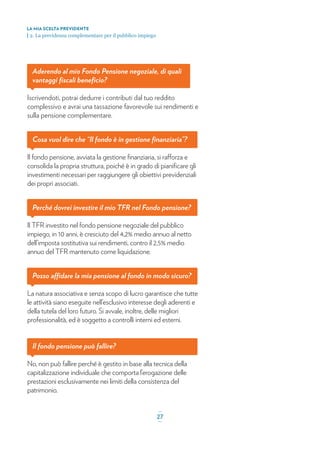 Aderendo al mio Fondo Pensione negoziale, di quali
vantaggi ﬁscali beneﬁcio?
Iscrivendoti, potrai dedurre i contributi dal tuo reddito
complessivo e avrai una tassazione favorevole sui rendimenti e
sulla pensione complementare.
Cosa vuol dire che “Il fondo è in gestione ﬁnanziaria”?
Il fondo pensione, avviata la gestione ﬁnanziaria, si rafforza e
consolida la propria struttura, poiché è in grado di pianiﬁcare gli
investimenti necessari per raggiungere gli obiettivi previdenziali
dei propri associati.
Perché dovrei investire il mio TFR nel Fondo pensione?
Il TFR investito nel fondo pensione negoziale del pubblico
impiego, in 10 anni, è cresciuto del 4,2% medio annuo al netto
dell’imposta sostitutiva sui rendimenti, contro il 2,5% medio
annuo del TFR mantenuto come liquidazione.
Posso affidare la mia pensione al fondo in modo sicuro?
La natura associativa e senza scopo di lucro garantisce che tutte
le attività siano eseguite nell’esclusivo interesse degli aderenti e
della tutela del loro futuro. Si avvale, inoltre, delle migliori
professionalità, ed è soggetto a controlli interni ed esterni.
Il fondo pensione può fallire?
No, non può fallire perché è gestito in base alla tecnica della
capitalizzazione individuale che comporta l’erogazione delle
prestazioni esclusivamente nei limiti della consistenza del
patrimonio.
LA MIA SCELTA PREVIDENTE
| 2. La previdenza complementare per il pubblico impiego
_
27_
 