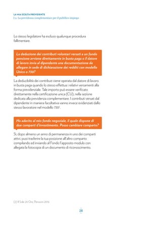 (2) Il Sole 24 Ore, Pensioni 2016
Lo stesso legislatore ha escluso qualunque procedura
fallimentare.
La deduzione dei contributi volontari versati a un fondo
pensione avviene direttamente in busta paga o il datore
di lavoro invia al dipendente una documentazione da
allegare in sede di dichiarazione dei redditi con modello
Unico o 730?
La deducibilità dei contributi viene operata dal datore di lavoro
in busta paga quando lo stesso effettua i relativi versamenti alla
forma previdenziale. Tale importo può essere veriﬁcato
direttamente nella certiﬁcazione unica (CU), nella sezione
dedicata alla previdenza complementare. I contributi versati dal
dipendente in maniera facoltativa vanno invece evidenziati dallo
stesso lavoratore nel modello 7302
.
Ho aderito al mio fondo negoziale, il quale dispone di
due comparti d’investimento. Posso cambiare comparto?
Sì, dopo almeno un anno di permanenza in uno dei comparti
attivi, puoi trasferire la tua posizione all'altro comparto
compilando ed inviando al Fondo l'apposito modulo con
allegata la fotocopia di un documento di riconoscimento.
LA MIA SCELTA PREVIDENTE
| 2. La previdenza complementare per il pubblico impiego
_
28_
 