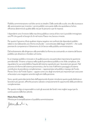 Pubblica amministrazione vuol dire servizi ai cittadini. Dalla sanità alla scuola, sino alla sicurezza e
alle autorizzazioni per investire: i servizi pubblici sono parte della vita quotidiana e la loro
efficienza determina la qualità della vita per le persone e per le imprese.
I dipendenti sono il motore della macchina pubblica e senza di loro non è possibile immaginare
una PA che guardi ai bisogni di chi nel nostro Paese vive, lavora e investe.
Per questo il governo riﬁuta qualsiasi stigma negativo nei confronti dei dipendenti pubblici
italiani e sta realizzando una riforma strutturale – concretizzata dalla legge 124/2015 – che vuole
premiare le competenze e il dinamismo di chi lavora nella pubblica amministrazione.
Dal reclutamento alla dirigenza e alla premialità: la riforma sta costruendo un sistema del lavoro
pubblico più dinamico e fondato sul merito.
In un impiego pubblico rinnovato e di qualità assume una particolare importanza la questione
previdenziale. Viviamo un’epoca nella quale la previdenza pubblica vive sﬁde complesse, che
riguardano la sua sostenibilità e l’equità del sistema soprattutto per i lavoratori più giovani. Nel
processo di riforma del sistema pensionistico, che ha visto il deﬁnitivo passaggio al sistema
contributivo, la previdenza complementare – rappresentata nel pubblico impiego da Fondo
Perseo Sirio e da Fondo Espero – appare come uno degli strumenti più importanti per assicurare
ai lavoratori una maggiore serenità negli anni della pensione.
Sono, quindi, particolarmente lieta dell’opportunità di poter introdurre questa guida dedicata ai
lavoratori più giovani, affinché possano valutare compiutamente le opportunità della previdenza
complementare.
Per questo rivolgo ai responsabili e a tutti gli associati dei fondi i miei migliori auguri per la
continuazione delle loro attività.
Maria Anna Madia
Ministra per la sempliﬁcazione e la pubblica amministrazione
LA MIA SCELTA PREVIDENTE
_
3_
 