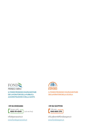 800 99 4545
Numero verde
+39 06 85304484
ILFONDOPENSIONECOMPLEMENTARE
DEI LAVORATORI DELLA PUBBLICA
AMMINISTRAZIONE E DELLA SANITÀ
(solo rete ﬁssa)
info@perseosirio.it
www.fondoperseosirio.it
848 800 270
Call center
+39 06 52279155
info.aderenti@fondoespero.it
www.fondoespero.it
IL FONDO PENSIONE COMPLEMENTARE
DEI LAVORATORI DELLA SCUOLA
 