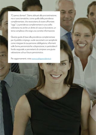 “Ci penso domani”. Siamo abituati alla procrastinazione,
ma vi sono tematiche, come quella della previdenza
complementare, che necessitano di essere affrontate
“oggi”. La previdenza complementare è una scelta
volontaria ma anche un diritto di ciascun lavoratore, un
tema complesso che esige una corretta informazione.
Questa guida di base alla previdenza complementare
per il pubblico impiego, vuole raccontarti con semplicità
come integrare la tua pensione obbligatoria, informarti
sulle forme pensionistiche a disposizione, in particolare il
fondo negoziale, e permetterti di compiere una giusta
valutazione sul tuo futuro pensionistico.
Per aggiornamenti, visita www.sceltaprevidente.it
 