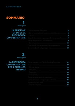 8
8
9
9
9
10
11
13
SOMMARIO
1.
Prima parte
LA PENSIONE
DI BASE E LA
PREVIDENZA
COMPLEMENTARE
2.
Seconda parte
LA PREVIDENZA
COMPLEMENTARE
PER IL PUBBLICO
IMPIEGO
Cos’è la pensione obbligatoria..............................................................
Come funziona il sistema pensionistico italiano........................
L’INPS...........................................................................................................
Quando dovrei iniziare a pensare alla mia pensione?.................
Perché la Previdenza Complementare..............................................
Come funziona.........................................................................................
Quali sono le forme pensionistiche complementari....................
Come scegliere la soluzione per me...................................................
17
17
18
20
22
23
25
25
26
26
Perché scegliere il mio Fondo Pensione Negoziale.....................
Perché associarmi........................................................................................
Chi può aderire.........................................................................................
Il Mio TFR...................................................................................................
Prestazioni...................................................................................................
Come contribuire........................................................................................
Come vengono gestiti gli investimenti.............................................
Come controllare il mio piano previdenziale..................................
Iscrivermi in pochi passi............................................................................
Domande&Risposte...................................................................................
LA MIA SCELTA PREVIDENTE
_
4_
 