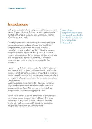 Introduzione
La logica prevalente nell’universo previdenziale giovanile non è
nuova: “Ci penso domani”. È il ragionamento spontaneo che
non fa la differenza se un evento o un’azione siano riportati
all’ora oppure al più tardi.
Questo progetto nasce per tutte le giovani menti previdenti
che desiderino saperne di più sul tema della previdenza
complementare, in particolare nel settore pubblico.
L’introduzione del metodo di calcolo contributivo promette
assegni di pensione dipendenti dalla quantità di contributi
versati e meno generosi che nel passato; più si versa e per più
anni, maggiore sarà la pensione. Pertanto, la previdenza
integrativa resta un tema importante da approfondire
nell'adesso.
I giovani “del pubblico”, ma in generale i lavoratori “freschi” di
assunzione, conoscono poco o affatto il sistema previdenziale,
ritenendo che la pensione ancora non li riguardi. È necessario,
perciò, fornire le conoscenze di base e creare un percorso che li
accompagni nella decisione di potervi affiancare una pensione
complementare.
La complessità del tema, il contesto e il periodo temporale
lungo, rendono più complicata un’opzione che costituisce
un’opportunità per il singolo e una risorsa collettiva la cui
comprensione necessita di maggiore diffusione.
Perciò, non aspettare di doverti avventurare in qualche ﬂusso
temporale e fare un vittorioso ritorno al futuro, dopo aver
incontrato il te del passato e averlo sottoposto a monito
perché salvi qualche risparmio. Ci sono scelte più facili se
intraprese da subito; non resta che informarti.
LA MIA SCELTA PREVIDENTE
La previdenza
complementare è un tema
importante da approfondire
nell’‘adesso’. Costruisci il tuo
futuro, inizia a farlo
informandoti.
_
6_
 