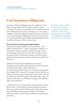 Cos’è lapensione obbligatoria
La pensione di base, obbligatoria per tutti, è quella che in ogni
Paese è erogata dallo Stato. Secondo il metodo di calcolo
contributivo, la pensione corrisponde a tutti i contributi versati nel
corso dell’intera vita lavorativa; se si versa poco o si fa un lavoro
irregolare si rischia di pregiudicare la propria pensione. L’iscrizione
a un ente pensionistico è obbligatoria e avviene nel momento in
cui si inizia un’attività lavorativa (da lavoratore dipendente privato
o pubblico, autonomo o libero professionista).
Come funziona il sistema pensionistico italiano
Il sistema pensionistico pubblico (o di base) italiano – come
quello di molti altri Paesi – è detto “a ripartizione” fondato su un
forte impatto intergenerazionale: i lavoratori di oggi con i loro
contributi pagano le pensioni in essere dei loro padri e nonni; è
necessario perciò che il sistema mantenga un equilibrio tale da
garantire anche ai più giovani di avere una pensione quando sarà
il loro turno.
Dal 1996, il metodo di calcolo della pensione è di tipo
contributivo, ovvero determinato esclusivamente in funzione dei
contributi versati nell'arco della vita lavorativa.
Esso interessa soprattutto coloro che sono entrati nel mondo del
lavoro dopo il 1995 in quanto il loro assegno è tutto calcolato con
il sistema contributivo; per i lavoratori più maturi, cioè in possesso
di contribuzione al 1995, l'assegno viene determinato, invece, con
il sistema misto: parte con il retributivo (in vigore prima del ’96),
parte con il contributivo.
La Riforma Fornero – per le pensioni maturate a decorrere dal 1°
gennaio 2012 – ha introdotto il metodo di calcolo contributivo
pro rata per tutti i lavoratori. Dunque anche coloro che avevano
diritto al trattamento pensionistico calcolato con il metodo
retributivo, vedranno ridotto l’importo del proprio trattamento di
quiescenza.
L’estratto conto contributivo
del lavoratore raccoglie i
contributi versati nel corso
dell’intera vita lavorativa;
presente negli archivi INPS, è
consultabile per controllare la
propria posizione individuale.
LA MIA SCELTA PREVIDENTE
| 1. La pensione di base e la previdenza complementare
_
8_
 