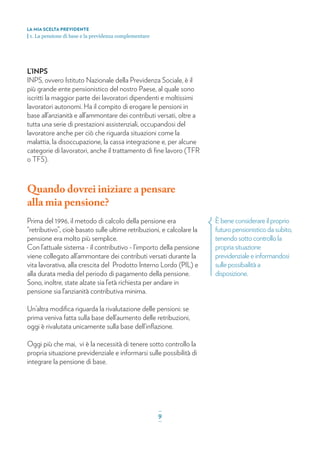 È bene considerare il proprio
futuro pensionistico da subito,
tenendo sotto controllo la
propria situazione
previdenziale e informandosi
sulle possibailità a
disposizione.
L’INPS
INPS, ovvero Istituto Nazionale della Previdenza Sociale, è il
più grande ente pensionistico del nostro Paese, al quale sono
iscritti la maggior parte dei lavoratori dipendenti e moltissimi
lavoratori autonomi. Ha il compito di erogare le pensioni in
base all’anzianità e all’ammontare dei contributi versati, oltre a
tutta una serie di prestazioni assistenziali, occupandosi del
lavoratore anche per ciò che riguarda situazioni come la
malattia, la disoccupazione, la cassa integrazione e, per alcune
categorie di lavoratori, anche il trattamento di ﬁne lavoro (TFR
o TFS).
Quando dovrei iniziare a pensare
alla mia pensione?
Prima del 1996, il metodo di calcolo della pensione era
“retributivo”, cioè basato sulle ultime retribuzioni, e calcolare la
pensione era molto più semplice.
Con l’attuale sistema - il contributivo - l’importo della pensione
viene collegato all’ammontare dei contributi versati durante la
vita lavorativa, alla crescita del Prodotto Interno Lordo (PIL) e
alla durata media del periodo di pagamento della pensione.
Sono, inoltre, state alzate sia l’età richiesta per andare in
pensione sia l’anzianità contributiva minima.
Un’altra modiﬁca riguarda la rivalutazione delle pensioni: se
prima veniva fatta sulla base dell’aumento delle retribuzioni,
oggi è rivalutata unicamente sulla base dell’inﬂazione.
Oggi più che mai, vi è la necessità di tenere sotto controllo la
propria situazione previdenziale e informarsi sulle possibilità di
integrare la pensione di base.
LA MIA SCELTA PREVIDENTE
| 1. La pensione di base e la previdenza complementare
_
9_
 