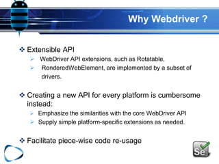 Why Webdriver ?
 Extensible API
 WebDriver API extensions, such as Rotatable,
 RenderedWebElement, are implemented by a subset of
drivers.
 Creating a new API for every platform is cumbersome
instead:
 Emphasize the similarities with the core WebDriver API
 Supply simple platform-specific extensions as needed.
 Facilitate piece-wise code re-usage
 