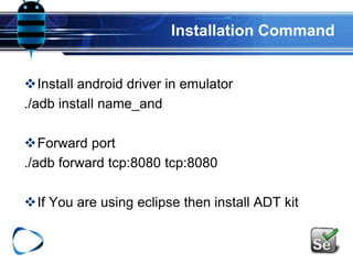 Installation Command
Install android driver in emulator
./adb install name_and
Forward port
./adb forward tcp:8080 tcp:8080
If You are using eclipse then install ADT kit
 