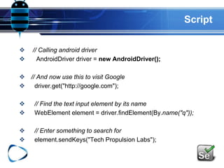 Script
 // Calling android driver
 AndroidDriver driver = new AndroidDriver();
 // And now use this to visit Google
 driver.get("http://google.com");
 // Find the text input element by its name
 WebElement element = driver.findElement(By.name("q"));
 // Enter something to search for
 element.sendKeys("Tech Propulsion Labs");
 