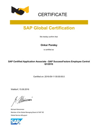 CERTIFICATE
SAP Global Certification
We hereby confirm that
Onkar Pandey
is certified as
SAP Certified Application Associate - SAP SuccessFactors Employee Central
Q1/2016
Certified on: 2016-09-11 00:00:00.0
Walldorf, 15.09.2016
Michael Kleinemeier
Member of the Global Managing Board of SAP SE
Global Service &Support
 
