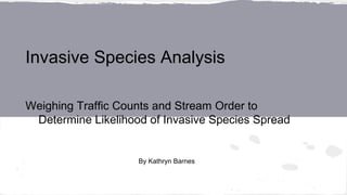 Invasive Species Analysis
Weighing Traffic Counts and Stream Order to
Determine Likelihood of Invasive Species Spread
By Kathryn Barnes
 