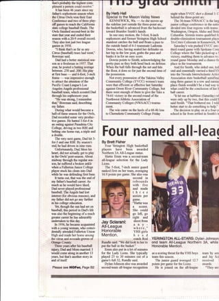 Four named all-lea(
By Brett Fisher
Four Yerington High basketball
players have been awarded
Northern 3A All-League status.
Hattie Emm was a second-team
all-league selection for the Lady
Lions.
The 5-fool 7-inch senior guard
ranked first on her tearL averaging
16.9 points per grlme. She also was
second in
rebounds
with five
and made
three
assists per
game.
"Hattie was
a scorer.
She could
go left, go
right and
shoot from
any-
where,"
YHS girls
head
coach Rod
Rundle said. "We did look to her to
put the ball in the basket."
Emm also put in a lot of minutes
for the Lady Lions. She typically
played 25 to 30 minutes out of a
gameh full 32, Rundle said.
Dylan Johnson also waq awarded
second-team all-league recognition
YERINGTON ALL-STARS: Dylan Johnson
ond team All-League Northern 3A, while
Honorable Mention.
as a scoring threat fortheYHS boys team by sen
teamthisseason. and Jay Sci
The junior goard averaged 12.7 received l
points per game for the Lions: awards.
He is joined on the all-league "They are
that's probably the highest com-
pliment a person could receive."
It has been 46 years since rny
father's sophomore season ufoen
the Citrus Owls wontheirEast
Conference and two oftbree play-
offgames to reach the Califomia
state college baseball finals. The
Owls finished second-best in the
state that year and ended their
season with a 20-9 ovsrall record.
They also lost just two league
gimres in 1958.
"I think that's as far as any
Cifrus (baseball) team had wen{''
Bowman said
Dad had a better statistical sea-
son as a freshman in 1957.ThLt
year, he posted a bafiing average
betwefl .250 and .300. His play
at first base
-
and 6-foot 3-inch
fame
-was
impressive enough
to atfract the atrention of the
Pacific Coast League's Los
Angeles Angels professional
baseball team, which scouted Dad
through his sophomore year.
'TIe was strong, I remerrber
tha(' Bowman sai{ describing
rry father.
During what would become a
hall-of-fame season for the Owls,
Dad recorded some very produc-
tive games. He batted 3-for4 in
an orsing against Pasadena City
College, driving in two RBI and
belting one home ru4 a tiple and
a double.
The very next game, Dad hit 3-
for-5 and one RBI. By season's
en4 he had driven in nine runs.
Unfortunately, Dad, bless his
heart did not acflrally get to play
in the Owls'post-season. About
midway through the regular sea-
son, he zuffered abroken ankle
rryhen a Fullerton Junior College
player stuckhis cleats into Dad
while he was defending first base.
It ftrns out that was the end of
rny father's baseball career. As
much as he would have liked,
Dad nwer played professional
baseball. TheAngels had lost
interest (for obvious reasors), and
my father didnot go any finther
in his college education.
Yet though the sun had set on
baseball, this period in Dad's life
was also the bqrming of a much
greater career he has a&nirabb
undertakentOthis day.
In 1956, he became acquainted
with ayoungwoman, viho coinci-
dentatly attended Fullerton Union
High andmade herhome among
fre citrus and avocado grwes of
&mgeCoulL
Three years after his baseball
injury, Dad and Mommarried. I
would come along in another 13
years, but that's another story in
and ofitself.
Please see HOFer, iage Bz
By Herb Hall
Special to the Mason Valley News
KENNEWIC& Wa.
-As
she moves up
the sideline just outside the three-point arc,
the basketball is advanced from the backcourt
torrard Brandee Smith's hands.
In one easy motion, the 5-foog 8-inch
sophomore and formerYerington High School
standout catches the ball and floats a pass to
the outside hand of 6-3 teammate Ladonna .
Downs, whq having sealed her defender on
her hip in the tow post, grabs the pass and
banks it in for an easy score.
Downs points to Smith, acknowledging the
pretty pass as they both head back on defense.
When the ball falls through the net and hits
the floor, it does so for just the second time of
the possession.
Not every possession of theYakimaValley
Community College (YVCC) women's team
were that efficient or effective last Saturday
against Green River Community College, but
there were enough of them to give theYaks a
74-61 ictory in the second round of the
Northwest Athletic Association of
Community Colleges (NWAACC) touma-
ment.
The win came on the heels of a 68-46 loss
to Chemeketa Community College Friday
nightwhenYVCC shot a dismal 1-ll
behind the three-point arc.
The 36-teamNWAACC is the larg
jrmior college conference in the natio
divided into four regions with tearns :
Washington, Oregon, Idaho and Briti
Columbia. Sixteen teams qualified fo
double-elimination tournzrment player
Tri-Cities Coliseum in Kennewiclq $
Saturday's win pushed YVCC into
third round game with Spokane Com
College where theYaks picked-up a 5
victory enabling them to advance to i
round game Monday and a chance fo
place in the tournzrment.
And for Smith, who aided one, led
ond and essentially carried a thirdYE
into the Nevada Interscholastic Activi
Association state basketball semifinal
ning three games in a row and earni4
place finish wouldn't be a bad way to
what could be the conclusion of her t
ball career.
"It hit me at halftime (Saturday) wl
were only up by two, that this eould t
said Smith.
*That bothered me. I told
better start to do something to help."
The decision to play on at a four-y
school is far from settled in Smith's n
Jay Sciarani:
AII-League
Honorable
Mention.
 