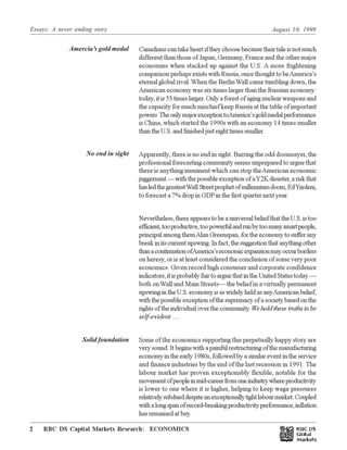 Essays: A never ending story August 10, 1999
RBC DS Capital Markets Research: ECONOMICS2 Œ
Economic Highlights: Americas
Canadians can take heart if they choose because their tale is not much
different than those of Japan, Germany, France and the other major
economies when stacked up against the U.S. A more frightening
comparison perhaps exists with Russia, once thought to beAmerica’s
eternal global rival.When the BerlinWall came tumbling down, the
American economy was six times larger than the Russian economy:
today, it is 53 times larger. Only a forest of aging nuclear weapons and
the capacity for much mischief keep Russia at the table of important
powers.TheonlymajorexceptiontoAmerica’sgoldmedalperformance
is China, which started the 1990s with an economy 14 times smaller
than the U.S. and finished just eight times smaller.
Apparently, there is no end in sight. Barring the odd doomsayer, the
professional forecasting community seems unprepared to argue that
there is anything imminent which can stop theAmerican economic
juggernaut—withthepossibleexceptionofaY2Kdisaster,ariskthat
hasledthegreatestWall Streetprophetofmillenniumdoom,EdYardeni,
to forecast a 7% drop in GDPin the first quarter next year.
Nevertheless, there appears to be a universal belief that the U.S. is too
efficient,tooproductive,toopowerfulandrunbytoomanysmartpeople,
principal among themAlan Greenspan, for the economy to suffer any
breakinitscurrentupswing.Infact,thesuggestionthatanythingother
thanacontinuationofAmerica’seconomicexpansionmayoccurborders
on heresy, or is at least considered the conclusion of some very poor
economics. Given record high consumer and corporate confidence
indicators,itisprobablyfairtoarguethatintheUnitedStatestoday—
both onWall and Main Streets— the belief in a virtually permanent
upswing in the U.S. economy is as widely held as anyAmerican belief,
withthepossibleexceptionofthesupremacyofasocietybasedonthe
rights of the individual over the community.Weholdthesetruthstobe
self-evident .....
Some of the economics supporting this perpetually happy story are
verysound.Itbeginswithapainfulrestructuringofthemanufacturing
economy in the early 1980s, followed by a similar event in the service
and finance industries by the end of the last recession in 1991. The
labour market has proven exceptionably flexible, notable for the
movementofpeopleinmid-careerfromoneindustrywhereproductivity
is lower to one where it is higher, helping to keep wage pressures
relativelysubdueddespiteanexceptionallytightlabourmarket.Coupled
withalongspanofrecord-breakingproductivityperformance,inflation
has remained at bay.
Amercia’s gold medal
No end in sight
Solid foundation
 