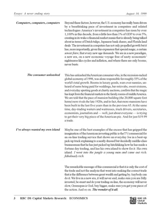 Essays: A never ending story August 10, 1999
RBC DS Capital Markets Research: ECONOMICS3 Œ
Economic Highlights: Americas
Beyondthesefactors,however,theU.S.economyhasreallybeendriven
by a breathtaking pace of investment in computers and related
technologies.America’s investment in computers has risen by over
1,100% in this decade, from a little less than 1% of GDP to over 5%,
creatinginitswakeafinancialmarketmaniathatisalreadybeingtalked
aboutintermsofDutchtulips,Japanesebankshares,andFloridaland
deals.Theinvestmentincomputershasnotonlypropelledgrowthbutit
has,moreimportantly,giventhisexpansionthatspecialmagic,acertain
savoirfaire, that every new age demands.We are in a new paradigm,
a new era, on a new economic voyage free of nasty economists’
nightmares like cycles and inflation, and where there are only booms,
neverbusts.
ThishasunleashedtheAmericanconsumerwho,intherecession-racked
globaleconomyof1998,wasaloneresponsibleforroughly55%ofthe
world’s total growth. Booms in luxury goods, wars over nannies, un-
heard of sums being paid for weddings, bar mitzvahs, sweet sixteens,
andeverydaysportinggoodsatcharityauctions,confirmthatthemagic
hasleaptfromthefinancialmarketstothefamilyroomsofmiddleAmerica.
We are told that the pace of mansion building (the 20,000 square foot
home) now rivals the late 1920s, and in fact, that more mansions have
been built in the last five years than in the previous 65.At the same
time, day-trading waiters and waitresses, truck drivers, secretaries,
economists, journalists and — well, just about everyone — is trying
to get their very big piece of theAmerican pie. And for just $19.99
a trade.
Maybe one of the best examples of the excess that has gripped the
imaginationoftheAmericaninvestingpublicistheTVcommercialfor
an on-line trading service that shows an everyday Joe in a beat-up
pick-uptruckexplainingtoaneatlydressedbutdecidedlymiddle-class
businessmanthathehasjustpickeduphitchhikinghowhehasmadea
fortune day trading, and has his own island to show for it. His own
island. I went into the jungle a young man and came out rich,
fabulously rich.
Theremarkablemessageofthiscommercialisthatitisonlythecostof
the trade and not the analysis that went into making the correct trade
thatisthedifferencebetweengreatwealthandgettingby.Anybodycan
do it.We live in a new era, it will never end, make sure you are fully
invested,besmartanddoyourtradingon-line,theeconomywillnever
slow, Greenspan is God, buy bigger, make sure you get your piece of
the action.And so on. The wonder of it all.
Computers, computers, computers
The consumer unleashed
I’ve always wanted my own island
 